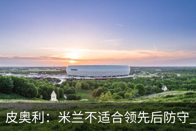 皮奥利：米兰不适合领先后防守 我们就该不断进攻