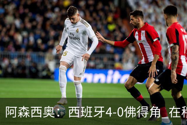 阿森西奥：西班牙4-0佛得角 在穆里尼奥带领下对西甲夺冠很有信心